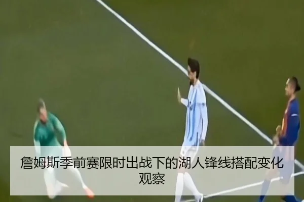 詹姆斯季前赛限时出战下的湖人锋线搭配变化观察