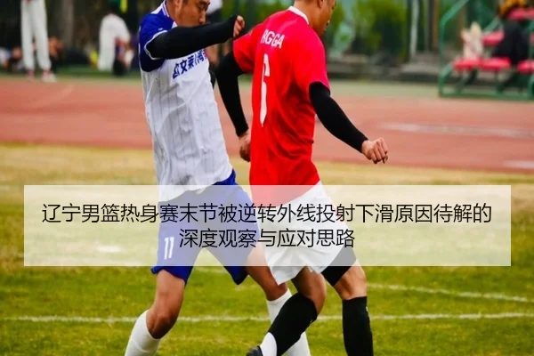 辽宁男篮热身赛末节被逆转外线投射下滑原因待解的深度观察与应对思路